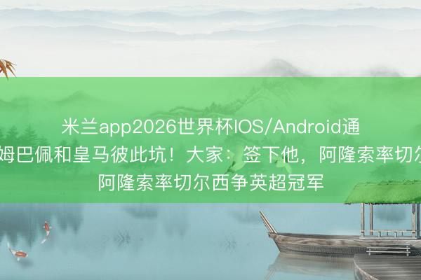 米兰app2026世界杯IOS/Android通用手机版下载 姆巴佩和皇马彼此坑！大家：签下他，阿隆索率切尔西争英超冠军