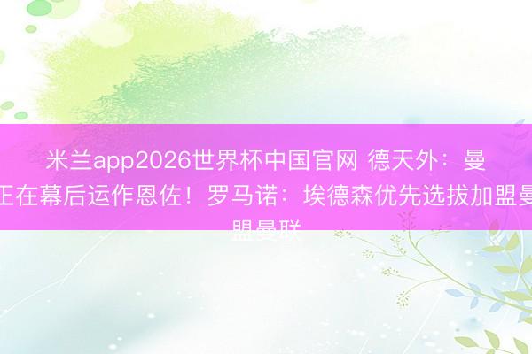 米兰app2026世界杯中国官网 德天外：曼城正在幕后运作恩佐！罗马诺：埃德森优先选拔加盟曼联