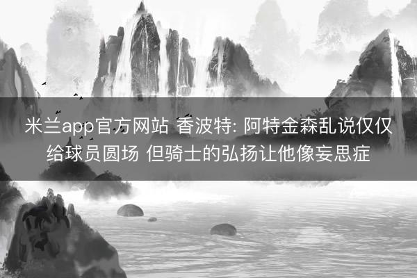 米兰app官方网站 香波特: 阿特金森乱说仅仅给球员圆场 但骑士的弘扬让他像妄思症