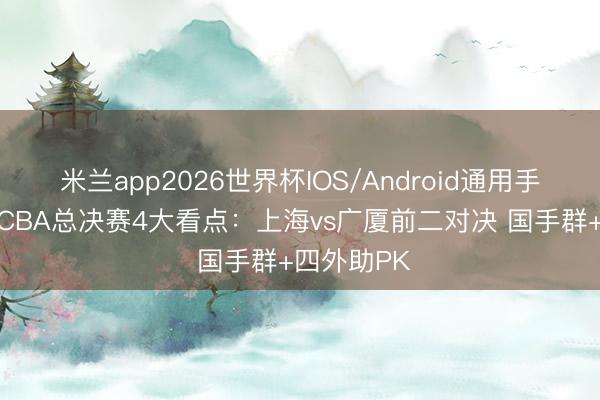 米兰app2026世界杯IOS/Android通用手机版下载 CBA总决赛4大看点：上海vs广厦前二对决 国手群+四外助PK