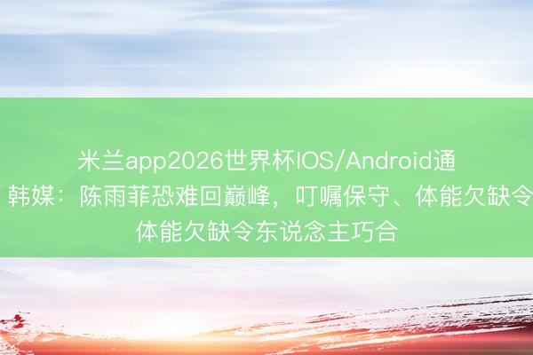 米兰app2026世界杯IOS/Android通用手机版下载 韩媒：陈雨菲恐难回巅峰，叮嘱保守、体能欠缺令东说念主巧合