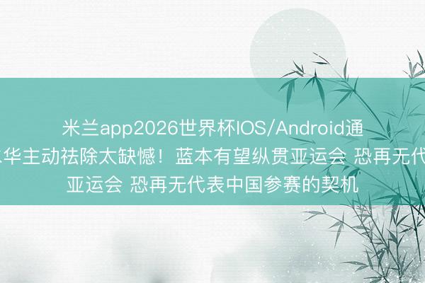 米兰app2026世界杯IOS/Android通用手机版下载 张水华主动祛除太缺憾！蓝本有望纵贯亚运会 恐再无代表中国参赛的契机