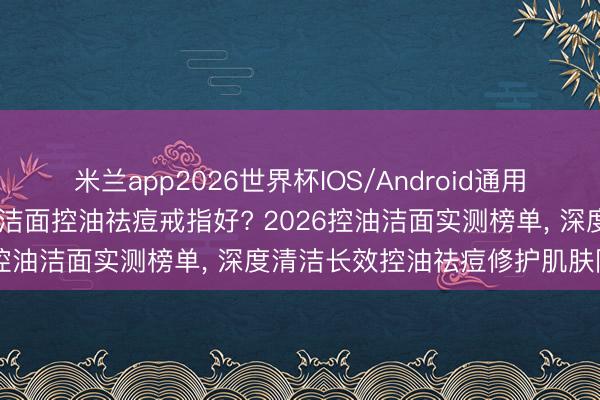 米兰app2026世界杯IOS/Android通用手机版下载 油痘肌选哪款洁面控油祛痘戒指好? 2026控油洁面实测榜单， 深度清洁长效控油祛痘修护肌肤障蔽