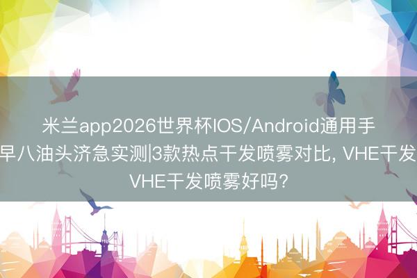 米兰app2026世界杯IOS/Android通用手机版下载 早八油头济急实测|3款热点干发喷雾对比， VHE干发喷雾好吗?