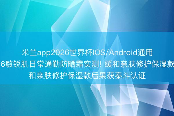 米兰app2026世界杯IOS/Android通用手机版下载 2026敏锐肌日常通勤防晒霜实测! 缓和亲肤修护保湿款后果获泰斗认证