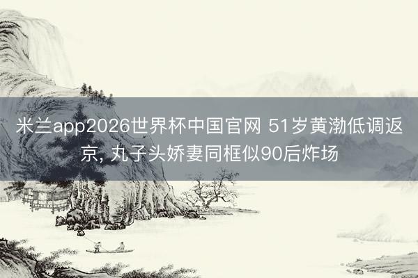米兰app2026世界杯中国官网 51岁黄渤低调返京， 丸子头娇妻同框似90后炸场