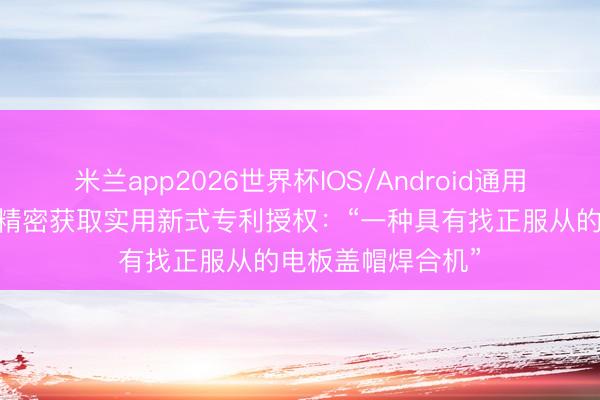 米兰app2026世界杯IOS/Android通用手机版下载 金杨精密获取实用新式专利授权：“一种具有找正服从的电板盖帽焊合机”