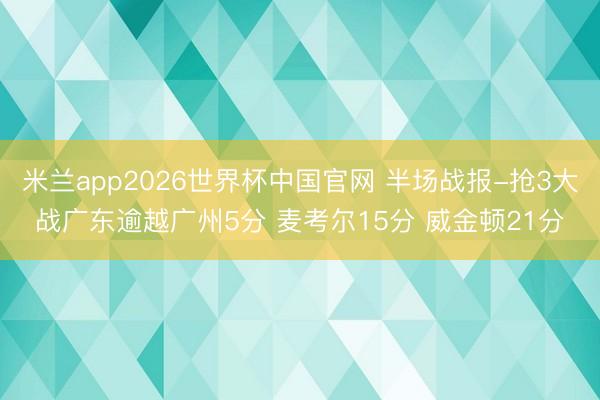 米兰app2026世界杯中国官网 半场战报-抢3大战广东逾越广州5分 麦考尔15分 威金顿21分