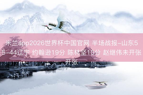 米兰app2026世界杯中国官网 半场战报-山东55-44辽宁 约翰逊19分 陈林坚10分 赵继伟未开张