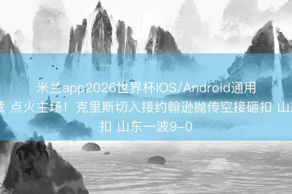 米兰app2026世界杯IOS/Android通用手机版下载 点火主场！克里斯切入接约翰逊抛传空接砸扣 山东一波9-0