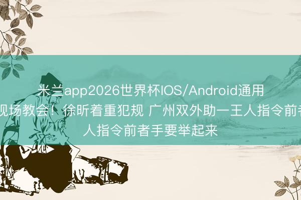 米兰app2026世界杯IOS/Android通用手机版下载 现场教会！徐昕着重犯规 广州双外助一王人指令前者手要举起来