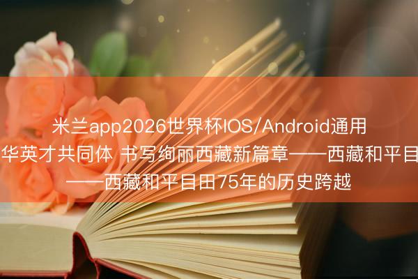 米兰app2026世界杯IOS/Android通用手机版下载 共建中华英才共同体 书写绚丽西藏新篇章——西藏和平目田75年的历史跨越