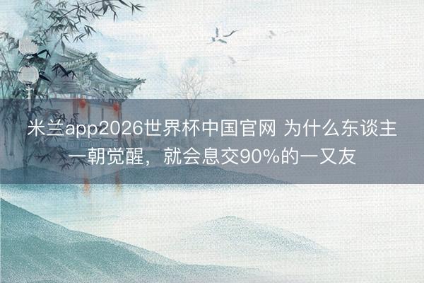 米兰app2026世界杯中国官网 为什么东谈主一朝觉醒，就会息交90%的一又友