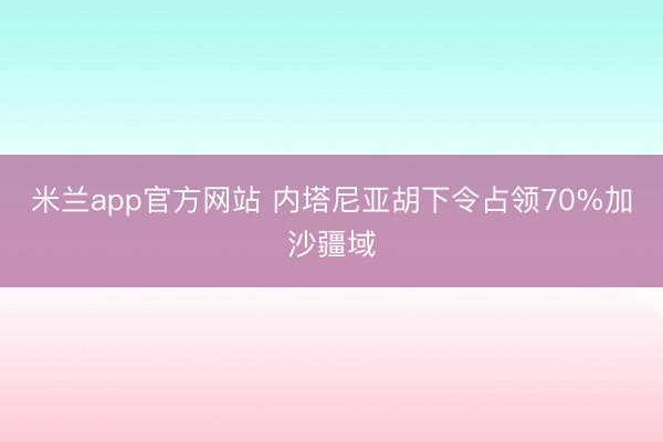 米兰app官方网站 内塔尼亚胡下令占领70%加沙疆域