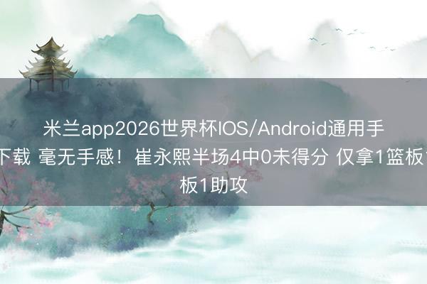 米兰app2026世界杯IOS/Android通用手机版下载 毫无手感!崔永熙半场4中0未得分 仅拿1篮板1助攻