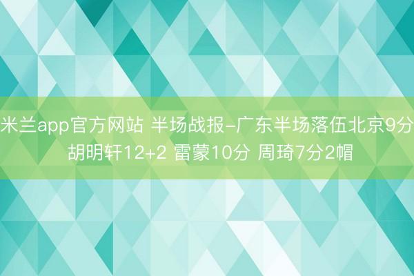 米兰app官方网站 半场战报-广东半场落伍北京9分 胡明轩12+2 雷蒙10分 周琦7分2帽