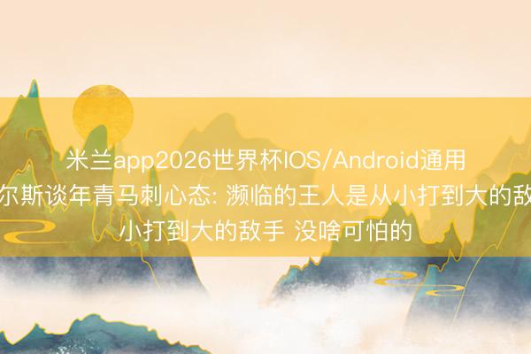 米兰app2026世界杯IOS/Android通用手机版下载 皮尔斯谈年青马刺心态: 濒临的王人是从小打到大的敌手 没啥可怕的