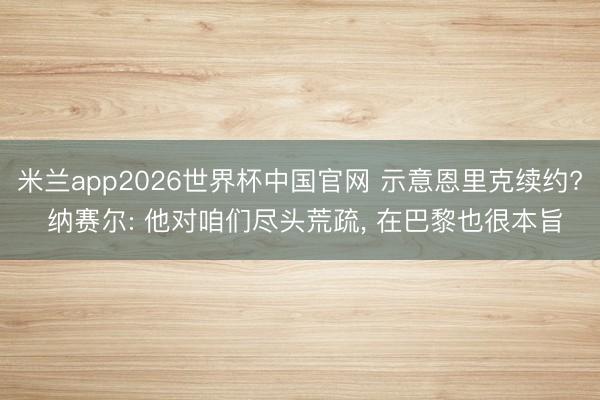 米兰app2026世界杯中国官网 示意恩里克续约? 纳赛尔: 他对咱们尽头荒疏， 在巴黎也很本旨
