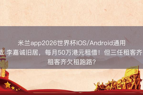 米兰app2026世界杯IOS/Android通用手机版下载 李嘉诚旧居，每月50万港元租借！但三任租客齐欠租跑路？