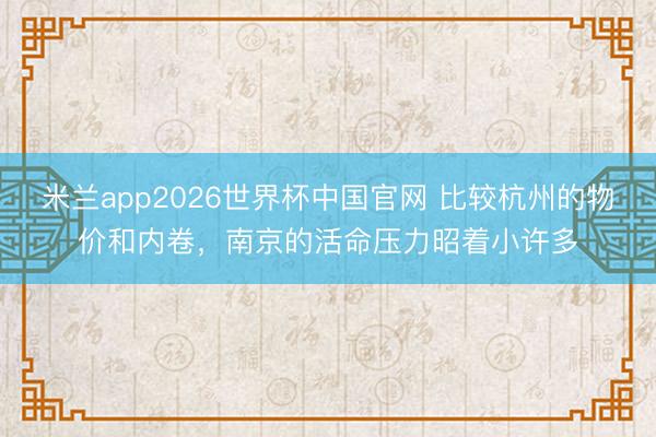 米兰app2026世界杯中国官网 比较杭州的物价和内卷，南京的活命压力昭着小许多