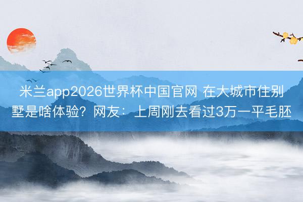米兰app2026世界杯中国官网 在大城市住别墅是啥体验？网友：上周刚去看过3万一平毛胚