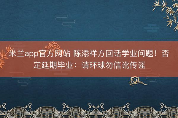 米兰app官方网站 陈添祥方回话学业问题！否定延期毕业：请环球勿信讹传谣