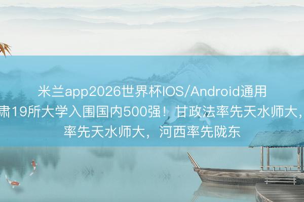 米兰app2026世界杯IOS/Android通用手机版下载 甘肃19所大学入围国内500强！甘政法率先天水师大，河西率先陇东