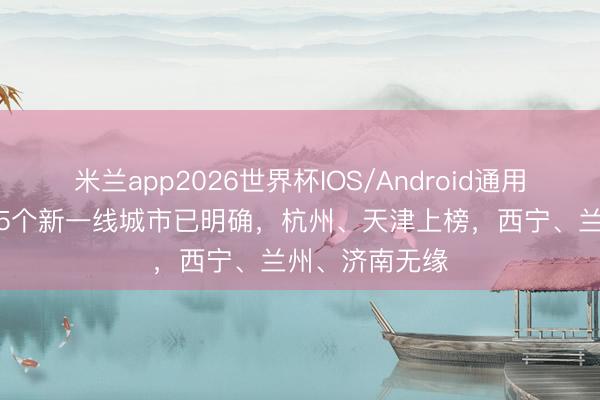 米兰app2026世界杯IOS/Android通用手机版下载 15个新一线城市已明确，杭州、天津上榜，西宁、兰州、济南无缘