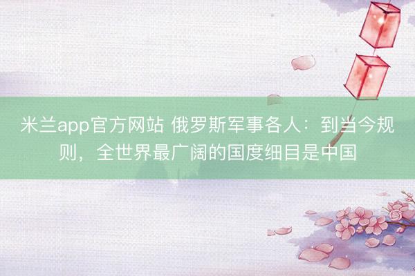 米兰app官方网站 俄罗斯军事各人：到当今规则，全世界最广阔的国度细目是中国