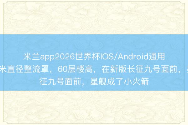 米兰app2026世界杯IOS/Android通用手机版下载 16米直径整流罩，60层楼高，在新版长征九号面前，星舰成了小火箭