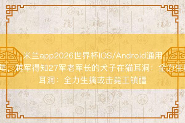 米兰app2026世界杯IOS/Android通用手机版下载 87年,越军得知27军老军长的犬子在猫耳洞:全力生擒或击毙王镇疆
