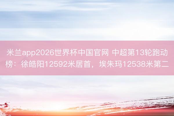 米兰app2026世界杯中国官网 中超第13轮跑动榜：徐皓阳12592米居首，埃朱玛12538米第二
