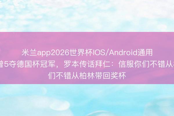 米兰app2026世界杯IOS/Android通用手机版下载 曾5夺德国杯冠军，罗本传话拜仁：信服你们不错从柏林带回奖杯