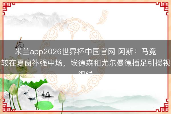 米兰app2026世界杯中国官网 阿斯：马竞计较在夏窗补强中场，埃德森和尤尔曼德插足引援视线