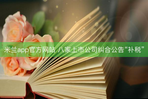 米兰app官方网站 八家上市公司纠合公告“补税”