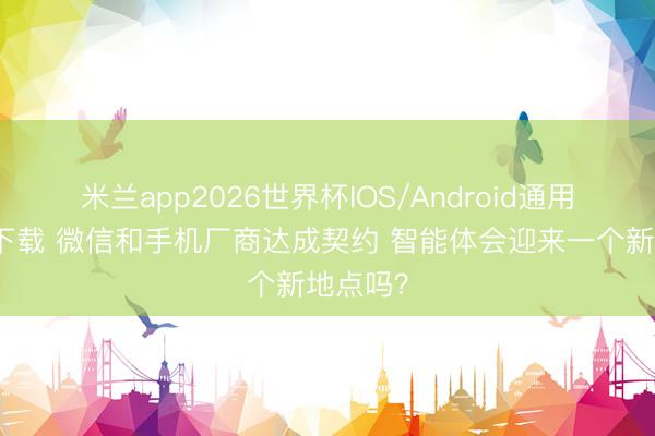 米兰app2026世界杯IOS/Android通用手机版下载 微信和手机厂商达成契约 智能体会迎来一个新地点吗？
