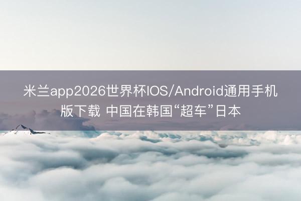 米兰app2026世界杯IOS/Android通用手机版下载 中国在韩国“超车”日本