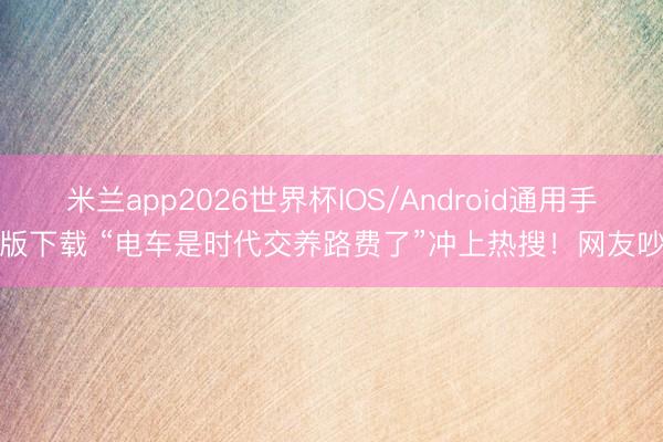 米兰app2026世界杯IOS/Android通用手机版下载 “电车是时代交养路费了”冲上热搜!网友吵翻