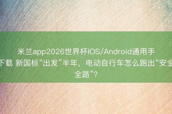 米兰app2026世界杯IOS/Android通用手机版下载 新国标“出发”半年，电动自行车怎么跑出“安全路”？