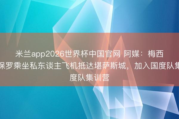 米兰app2026世界杯中国官网 阿媒：梅西、德保罗乘坐私东谈主飞机抵达堪萨斯城，加入国度队集训营
