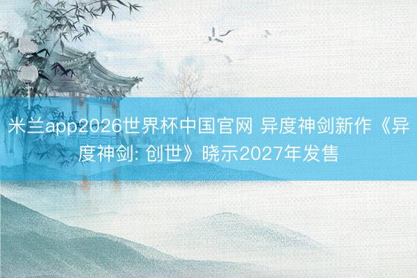 米兰app2026世界杯中国官网 异度神剑新作《异度神剑: 创世》晓示2027年发售