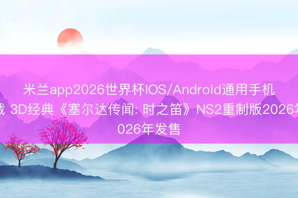 米兰app2026世界杯IOS/Android通用手机版下载 3D经典《塞尔达传闻: 时之笛》NS2重制版2026年发售