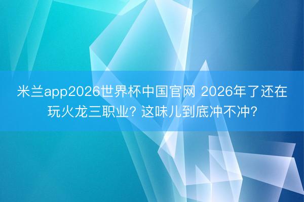 米兰app2026世界杯中国官网 2026年了还在玩火龙三职业? 这味儿到底冲不冲?