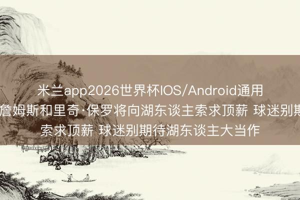 米兰app2026世界杯IOS/Android通用手机版下载 NBC：詹姆斯和里奇·保罗将向湖东谈主索求顶薪 球迷别期待湖东谈主大当作