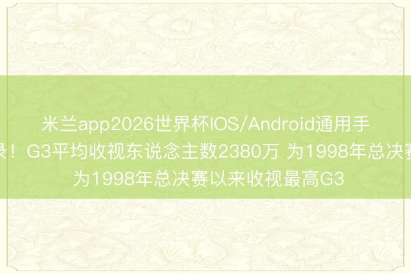 米兰app2026世界杯IOS/Android通用手机版下载 再创记录！G3平均收视东说念主数2380万 为1998年总决赛以来收视最高G3