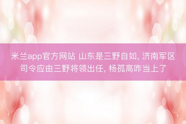 米兰app官方网站 山东是三野自如， 济南军区司令应由三野将领出任， 杨孤高咋当上了