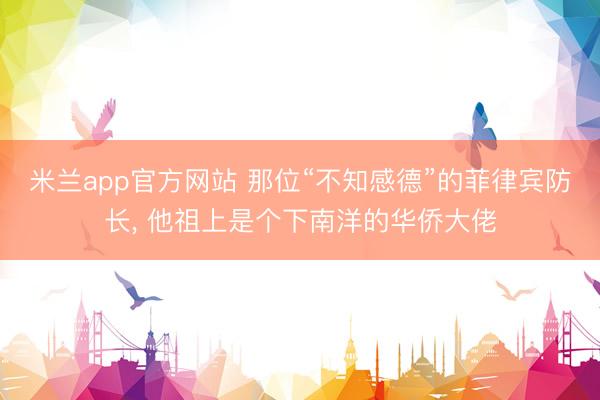 米兰app官方网站 那位“不知感德”的菲律宾防长， 他祖上是个下南洋的华侨大佬