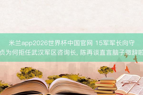 米兰app2026世界杯中国官网 15军军长向守贞为何拒任武汉军区咨询长， 陈再谈直言脑子微辞啦