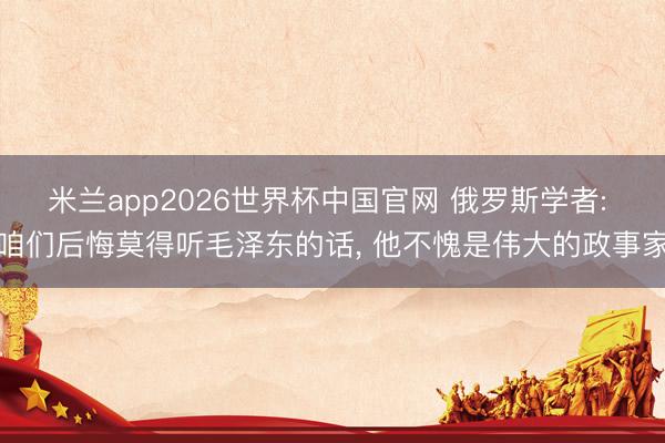 米兰app2026世界杯中国官网 俄罗斯学者: 咱们后悔莫得听毛泽东的话, 他不愧是伟大的政事家