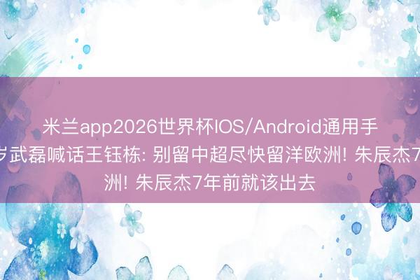 米兰app2026世界杯IOS/Android通用手机版下载 34岁武磊喊话王钰栋: 别留中超尽快留洋欧洲! 朱辰杰7年前就该出去